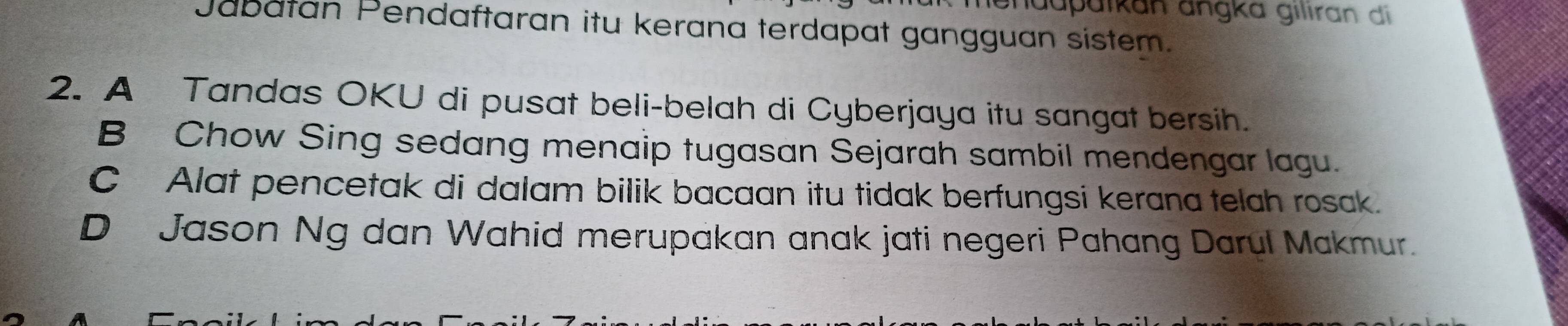 iendupäikan angka gilıran di
Jabatan Pendaftaran itu kerana terdapat gangguan sistem.
2. A Tandas OKU di pusat beli-belah di Cyberjaya itu sangat bersih.
B Chow Sing sedang menaip tugasan Sejarah sambil mendengar lagu.
C Alat pencetak di dalam bilik bacaan itu tidak berfungsi kerana telah rosak.
D Jason Ng dan Wahid merupakan anak jati negeri Pahang Darul Makmur.