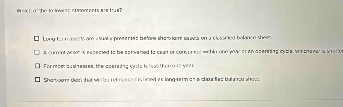 Which of the following statements are true?
Long-term assets are usually presented before short-term assets on a classified balance sheet.
A current asset is expected to be converted to cash or consumed within one year or an operating cycle, whichever is shorte
For most businesses, the operating cycle is less than one year.
Short-term debt that will be refinanced is listed as long-term on a classified balance sheet.