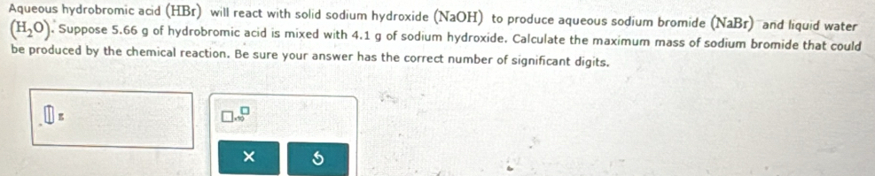 Aqueous hydrobromic acid (HBr) will react with solid sodium hydroxide (NaOH) to produce aqueous sodium bromide (NaBr) and liquid water
(H_2O). Suppose 5.66 g of hydrobromic acid is mixed with 4.1 g of sodium hydroxide. Calculate the maximum mass of sodium bromide that could 
be produced by the chemical reaction. Be sure your answer has the correct number of significant digits.
□ _5
□ * 10^□
×