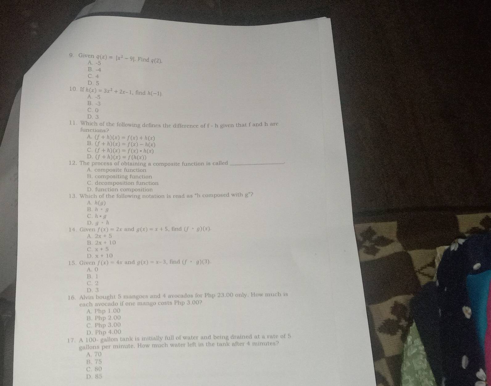 Given q(x)=|x^2-9|. Find q(2).
A. -5
B. -4
C. 4
D. 5
10. If h(x)=3x^2+2x-1 , find h(-1)
A. -5
B. -3
C. 0
D. 3
11. Which of the following defines the difference of f - h given that f and h are
functions?
A. (f+h)(x)=f(x)+h(x)
B. (f+h)(x)=f(x)-h(x)
C. (f+h)(x)=f(x)· h(x)
D. (f+h)(x)=f(h(x))
12. The process of obtaining a composite function is called_
A. composite function
B. compositing function
C. decomposition function
D. function composition
13. Which of the following notation is read as “ h composed with g ”?
A. h(g)
B. h· g
C. h=g
D. g· h
14. Given f(x)=2x and g(x)=x+5 , find (f· g)(x)
A. 2x+5
B. 2x+10
C. x+5
D. x+10
15. Given f(x)=4x and g(x)=x-3 , find (f· g)(3).
A. 0
B. 1
C. 2
D. 3
16. Alvin bought 5 mangoes and 4 avocados for Php 23.00 only. How much is
each avocado if one mango costs Php 3.00?
A. Php 1.00
B. Php 2.00
C. Php 3.00
D. Php 4.00
17. A 100- gallon tank is initially full of water and being drained at a rate of 5
gallons per minute. How much water left in the tank after 4 minutes?
A. 70
B. 75
C. 80
D. 85
