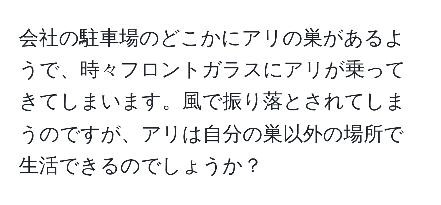 会社の駐車場のどこかにアリの巣があるようで、時々フロントガラスにアリが乗ってきてしまいます。風で振り落とされてしまうのですが、アリは自分の巣以外の場所で生活できるのでしょうか？