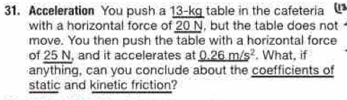 Acceleration You push a 13-kg table in the cafeteria a 
with a horizontal force of 20 N, but the table does not 
move. You then push the table with a horizontal force 
of 25 N, and it accelerates at _ (0.26m/s)^2. What, if 
anything, can you conclude about the coefficients of 
static and kinetic friction?