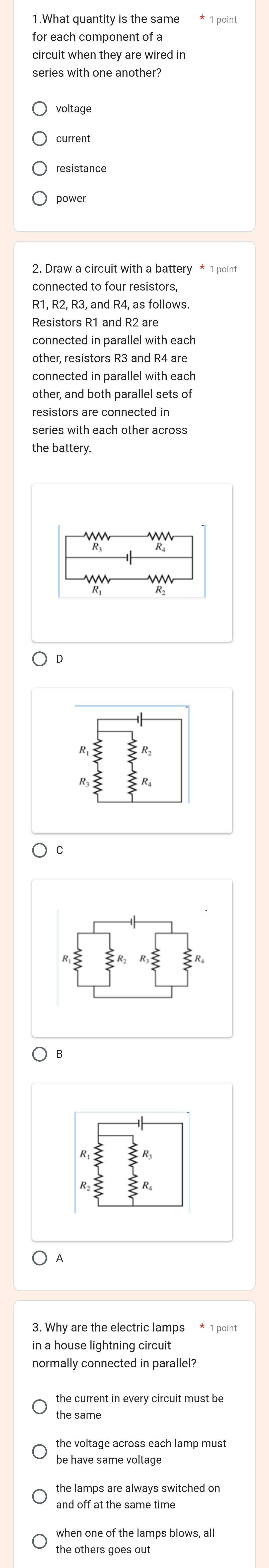 for each component of a
circuit when they are wired in
series with one another?
current
resistance
2. Draw a circuit with a battery * 1 point
connected to four resistors,
R1, R2, R3, and R4, as follows.
connected in parallel with each
other, resistors R3 and R4 are
connected in parallel with each
other, and both parallel sets of
series with each other across
the battery.
C
B
3. Why are the electric lamps * 1 point
in a house lightning circuit
normally connected in parallel?
the current in every circuit must be
the same
the voltage across each lamp must
be have same voltage
and off at the same time
when one of the lamps blows, all
the others goes out