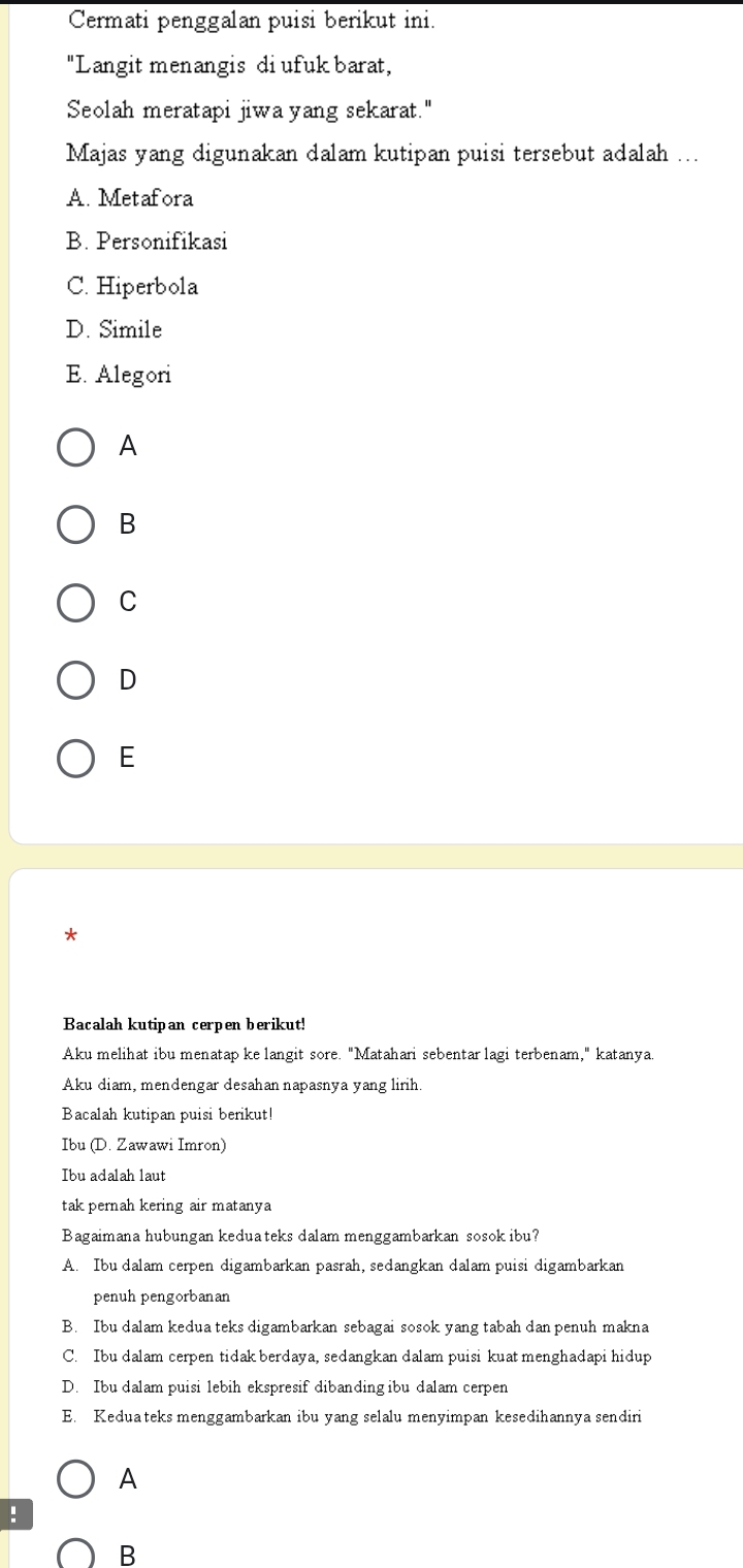 Cermati penggalan puisi berikut ini.
"Langit menangis di ufuk barat,
Seolah meratapi jiwa yang sekarat."
Majas yang digunakan dalam kutipan puisi tersebut adalah ...
A. Metafora
B. Personifikasi
C. Hiperbola
D. Simile
E. Alegori
A
B
C
D
E
Bacalah kutipan cerpen berikut!
Aku melihat ibu menatap ke langit sore. "Matahari sebentar lagi terbenam," katanya
Aku diam, mendengar desahan napasnya yang lirih.
Bacalah kutipan puisi berikut!
Ibu (D. Zawawi Imron)
Ibu adalah laut
tak pernah kering air matanya
Bagaimana hubungan keduateks dalam menggambarkan sosok ibu?
A. Ibu dalam cerpen digambarkan pasrah, sedangkan dalam puisi digambarkan
penuh pengorbanan
B. Ibu dalam kedua teks digambarkan sebagai sosok yang tabah dan penuh makna
C. Ibu dalam cerpen tidak berdaya, sedangkan dalam puisi kuat menghadapi hidup
D. Ibu dalam puisi lebih ekspresif dibanding ibu dalam cerpen
E. Keduateks menggambarkan ibu yang selalu menyimpan kesedihannya sendiri
A
!
B