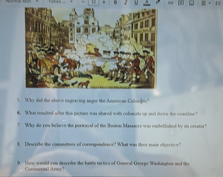 Normal text Times ... - 12 + B 00 
5. Why did the above engraving anger the American Colonts? 
6. What resulted after this picture was shared with colonists up and down the coastline? 
7. Why do you believe the portrayal of the Boston Massacre was embellished by its creator? 
8. Describe the committees of correspondence? What was their main objective? 
9. How would you describe the battle tactics of General George Washington and the 
Continental Army?