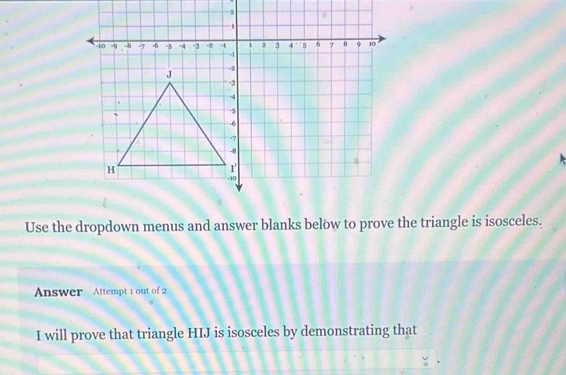 Use the dropdown menus and answer blanks below to prove the triangle is isosceles. 
Answer Attempt 1 out of 2 
I will prove that triangle HIJ is isosceles by demonstrating that