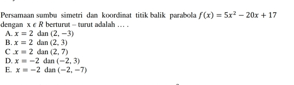 Persamaan sumbu simetri dan koordinat titik balik parabola f(x)=5x^2-20x+17
dengan x∈ R berturut - turut adalah … .
A. x=2 dan (2,-3)
B. x=2 dan (2,3)
C . x=2 dan (2,7)
D. x=-2 dan (-2,3)
E. x=-2 dan (-2,-7)