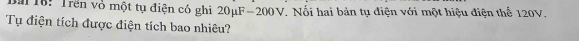 Bai 16: Trên vỏ một tụ điện có ghi 20μF-200V. Nối hai bản tụ điện với một hiệu điện thế 120V. 
Tụ điện tích được điện tích bao nhiêu?