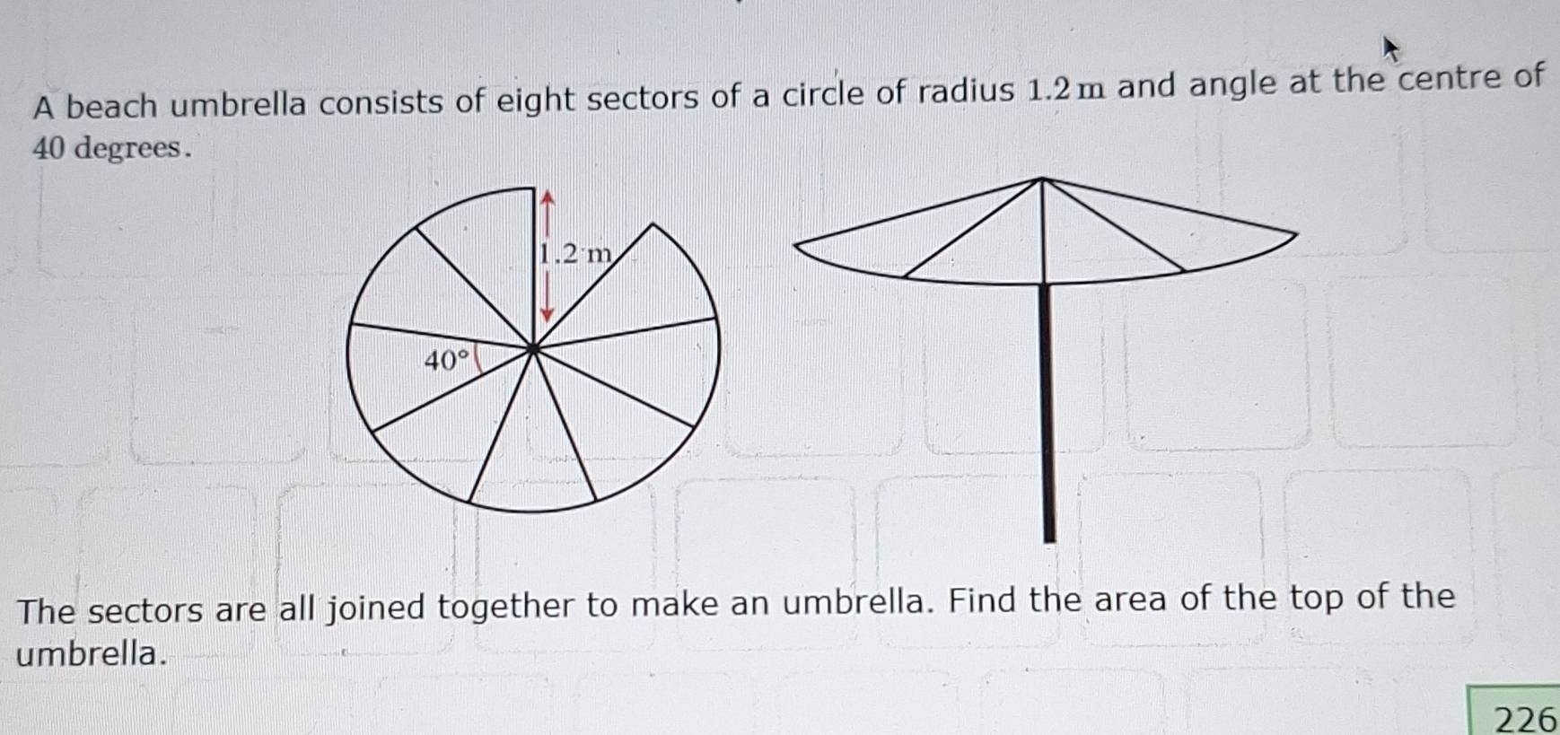 A beach umbrella consists of eight sectors of a circle of radius 1.2m and angle at the centre of
40 degrees .
The sectors are all joined together to make an umbrella. Find the area of the top of the
umbrella.
226