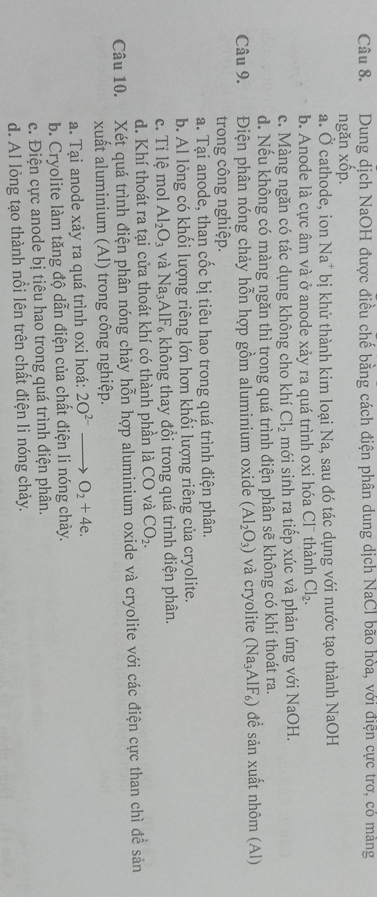 Dung dịch NaOH được điều chế bằng cách điện phân dung dịch NaCl bão hòa, với điện cực trơ, có mảng
ngăn xốp.
a. Ở cathode, ion Na* bị khử thành kim loại Na, sau đó tác dụng với nước tạo thành NaOH
b. Anode là cực âm và ở anode xảy ra quá trình oxi hóa Cl¯ thành Cl_2.
c. Màng ngăn có tác dụng không cho khí Cl_2 mới sinh ra tiếp xúc và phản ứng với NaOH.
d. Nếu không có màng ngăn thì trong quá trình điện phân sẽ không có khí thoát ra.
Câu 9. Điện phân nóng chảy hỗn hợp gồm aluminium oxide (Al_2O_3) và cryolite (Na_3AlF_6) để sản xuất nhôm (Al)
trong công nghiệp.
a. Tại anode, than cốc bị tiêu hao trong quá trình điện phân.
b. Al lỏng có khối lượng riêng lớn hơn khối lượng riêng của cryolite.
c. Tỉ lệ mol Al_2O_3 và Na_3AlF_6 A không thay đổi trong quá trình điện phân.
d. Khí thoát ra tại cửa thoát khí có thành phần là CO và CO_2.
Câu 10. Xét quá trình điện phân nóng chảy hỗn hợp aluminium oxide và cryolite với các điện cực than chì để sản
xuất aluminium (Al) trong công nghiệp.
a. Tại anode xảy ra quá trình oxi hoá: 2O^(2-)to O_2+4e.
b. Cryolite làm tăng độ dẫn điện của chất điện li nóng chảy.
c. Điện cực anode bị tiêu hao trong quá trình điện phân.
d. Al lỏng tạo thành nổi lên trên chất điện li nóng chảy.