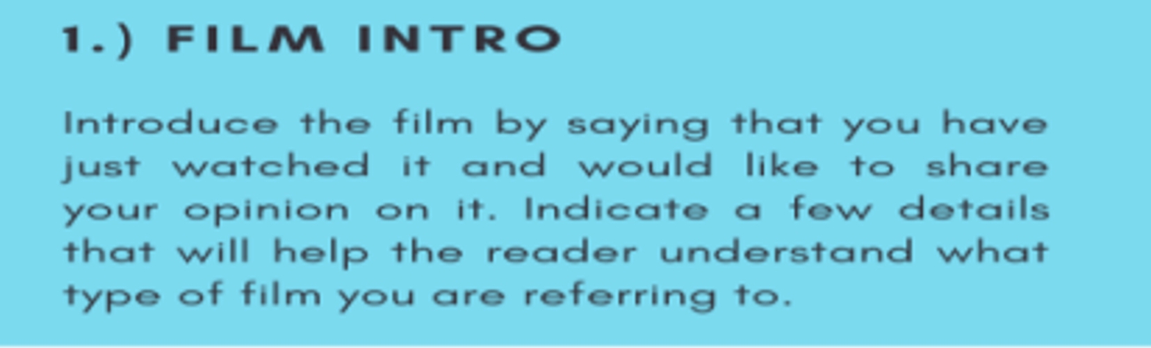 1.) FILM INTRO 
Introduce the film by saying that you have 
just watched it and would like to share . 
your opinion on it. Indicate a few details 
that will help the reader understand what 
type of film you are referring to.