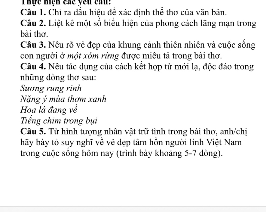 Thực hiện các yêu câu: 
Câu 1. Chỉ ra dầu hiệu để xác định thể thơ của văn bản. 
Câu 2. Liệt kê một số biểu hiện của phong cách lãng mạn trong 
bài thơ. 
Câu 3. Nêu rõ vẻ đẹp của khung cảnh thiên nhiên và cuộc sống 
con người ở một xóm rừng được miêu tả trong bài thơ. 
Câu 4. Nêu tác dụng của cách kết hợp từ mới lạ, độc đáo trong 
những dòng thơ sau: 
Sương rung rinh 
Nặng ý mùa thơm xanh 
Hoa lá đang về 
Tiếng chim trong bụi 
Câu 5. Từ hình tượng nhân vật trữ tình trong bài thơ, anh/chị 
hãy bày tỏ suy nghĩ về vẻ đẹp tâm hồn người lính Việt Nam 
trong cuộc sống hôm nay (trình bày khoảng 5-7 dòng).