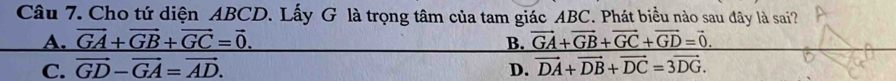 Cho tứ diện ABCD. Lấy G là trọng tâm của tam giác ABC. Phát biểu nào sau đây là sai?
A. vector GA+vector GB+vector GC=vector 0. B. vector GA+vector GB+vector GC+vector GD=vector 0.
C. vector GD-vector GA=vector AD. D. vector DA+vector DB+vector DC=3vector DG.