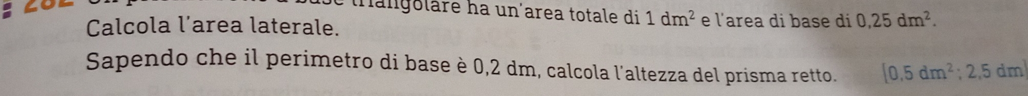 tangoläre ha un´area totale di 1dm^2 e l'area di base di 0,25dm^2. 
Calcola l’area laterale. 
Sapendo che il perimetro di base è 0,2 dm, calcola l'altezza del prisma retto. [0,5dm^2;2,5dm]