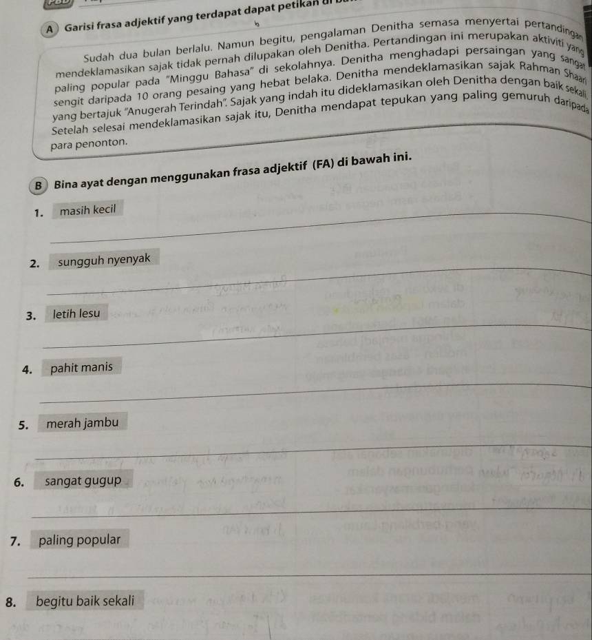 A Garisi frasa adjektif yang terdapat dapat petikan ul 
Sudah dua bulan berlalu. Namun begitu, pengalaman Denitha semasa menyertai pertandingan 
mendeklamasikan sajak tidak pernah dilupakan oleh Denitha. Pertandingan ini merupakan aktiviti yang 
paling popular pada ''Minggu Bahasa'' di sekolahnya. Denitha menghadapi persaingan yang sanga 
sengit daripada 10 orang pesaing yang hebat belaka. Denitha mendeklamasikan sajak Rahman Shaar 
yang bertajuk ''Anugerah Terindah''. Sajak yang indah itu dideklamasikan oleh Denitha dengan baik sekali 
Setelah selesai mendeklamasikan sajak itu, Denitha mendapat tepukan yang paling gemuruh daripada 
para penonton. 
B Bina ayat dengan menggunakan frasa adjektif (FA) di bawah ini. 
1. masih kecil 
__ 
_ 
_ 
_ 
2. sungguh nyenyak 
_ 
3. letih lesu 
_ 
4. pahit manis 
5. merah jambu 
_ 
6. sangat gugup 
_ 
7. paling popular 
_ 
_ 
8. begitu baik sekali