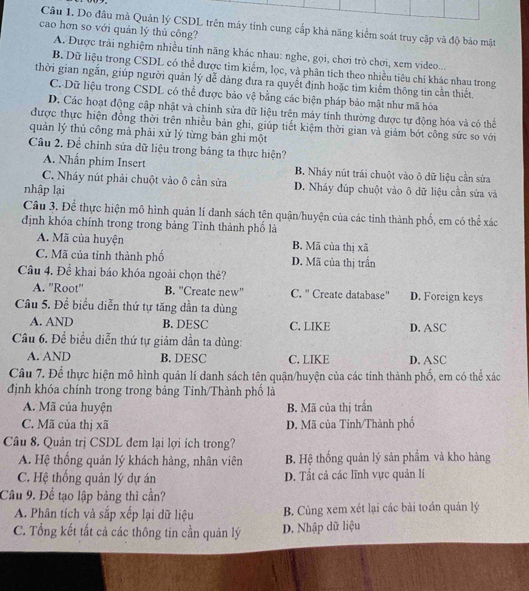 Do đâu mà Quản lý CSDL trên máy tính cung cấp khả năng kiểm soát truy cập và độ bảo mật
cao hơn so với quản lý thủ công?
A. Được trải nghiệm nhiều tính năng khác nhau: nghe, gọi, chơi trò chơi, xem video...
B. Dữ liệu trong CSDL có thể được tìm kiếm, lọc, và phân tích theo nhiều tiêu chí khác nhau trong
thời gian ngắn, giúp người quản lý dễ dàng đưa ra quyết định hoặc tìm kiếm thông tin cần thiết.
C. Dữ liệu trong CSDL có thể được bảo vệ bằng các biện pháp bảo mật như mã hóa
D. Các hoạt động cập nhật và chinh sửa dữ liệu trên máy tính thường được tự động hóa và có thể
được thực hiện đồng thời trên nhiều bản ghi, giúp tiết kiệm thời gian và giảm bớt công sức so với
quản lý thủ công mà phải xử lý từng bản ghi một
Câu 2. Để chỉnh sửa dữ liệu trong bảng ta thực hiện?
A. Nhần phím Insert B. Nháy nút trái chuột vào ô dữ liệu cần sửa
C. Nháy nút phải chuột vào ô cần sửa D. Nháy đúp chuột vào ô dữ liệu cần sửa và
nhập lại
Câu 3. Để thực hiện mô hình quản lí danh sách tên quận/huyện của các tinh thành phố, em có thể xác
định khóa chính trong trong bảng Tinh thành phố là
A. Mã của huyện B. Mã của thị xã
C. Mã của tỉnh thành phố D. Mã của thị trấn
Câu 4. Để khai báo khóa ngoài chọn thẻ?
A. ''Root'' B. "Create new" C. ' Create database'' D. Foreign keys
Câu 5. Để biểu diễn thứ tự tăng dần ta dùng
A. AND B. DESC C. LIKE D. ASC
Câu 6. Để biểu diễn thứ tự giảm dần ta dùng:
A. AND B. DESC C. LIKE D. ASC
Câu 7. Để thực hiện mô hình quản lí danh sách tên quận/huyện của các tinh thành phố, em có thể xác
định khóa chính trong trong bảng Tinh/Thành phố là
A. Mã của huyện B. Mã của thị trấn
C. Mã của thị xã D. Mã của Tỉnh/Thành phố
Câu 8. Quản trị CSDL đem lại lợi ích trong?
A. Hệ thống quản lý khách hàng, nhân viên B. Hệ thống quản lý sản phẩm và kho hàng
C. Hệ thống quản lý dự án D. Tất cả các lĩnh vực quản lí
Cầu 9. Để tạo lập bảng thì cần?
A. Phân tích và sắp xếp lại dữ liệu B. Cùng xem xét lại các bài toán quản lý
C. Tổng kết tất cả các thông tin cần quản lý D. Nhập dữ liệu