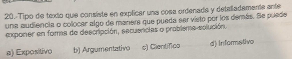 20.-Tipo de texto que consiste en explicar una cosa ordenada y detalladamente ante
una audiencia o colocar algo de manera que pueda ser visto por los demás. Se puede
exponer en forma de descripción, secuencias o problema-solución.
a) Expositivo b) Argumentativo c) Científico d) Informativo