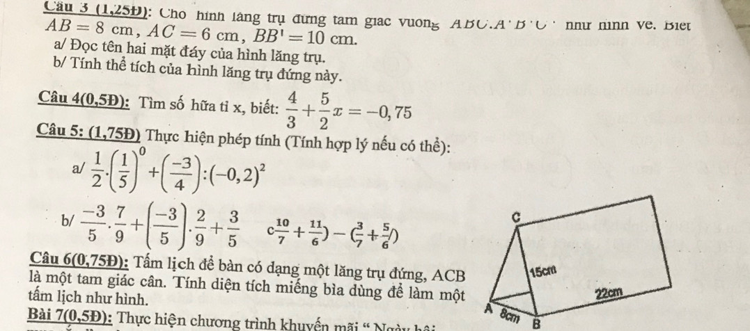 Cầu 3 (1,25Đ): Cho hình lãng trụ đừng tam giac vương ABC.A'B'C' như nình về. Biet
AB=8cm, AC=6cm, BB'=10cm. a/ Đọc tên hai mặt đáy của hình lăng trụ. 
b/ Tính thể tích của hình lăng trụ đứng này. 
Câu _ 4(0,5b) : Tìm số hữa tỉ x, biết:  4/3 + 5/2 x=-0,75
Câu 5: (1,75Đ) Thực hiện phép tính (Tính hợp lý nếu có thể): 
a/  1/2 .( 1/5 )^0+( (-3)/4 ):(-0,2)^2
b/  (-3)/5 . 7/9 +( (-3)/5 ). 2/9 + 3/5  c 10/7 + 11/6 )-( 3/7 + 5/6 )
Câu 6(0,7 (5Đ): Tấm lịch để bàn có dạng một lăng trụ đứng, ACB
là một tam giác cân. Tính diện tích miếng bìa dùng để làm một 
tấm lịch như hình. 
Bài 7(0,51) : Thực hiện chương trình khuyển mãi ' Ngày hải