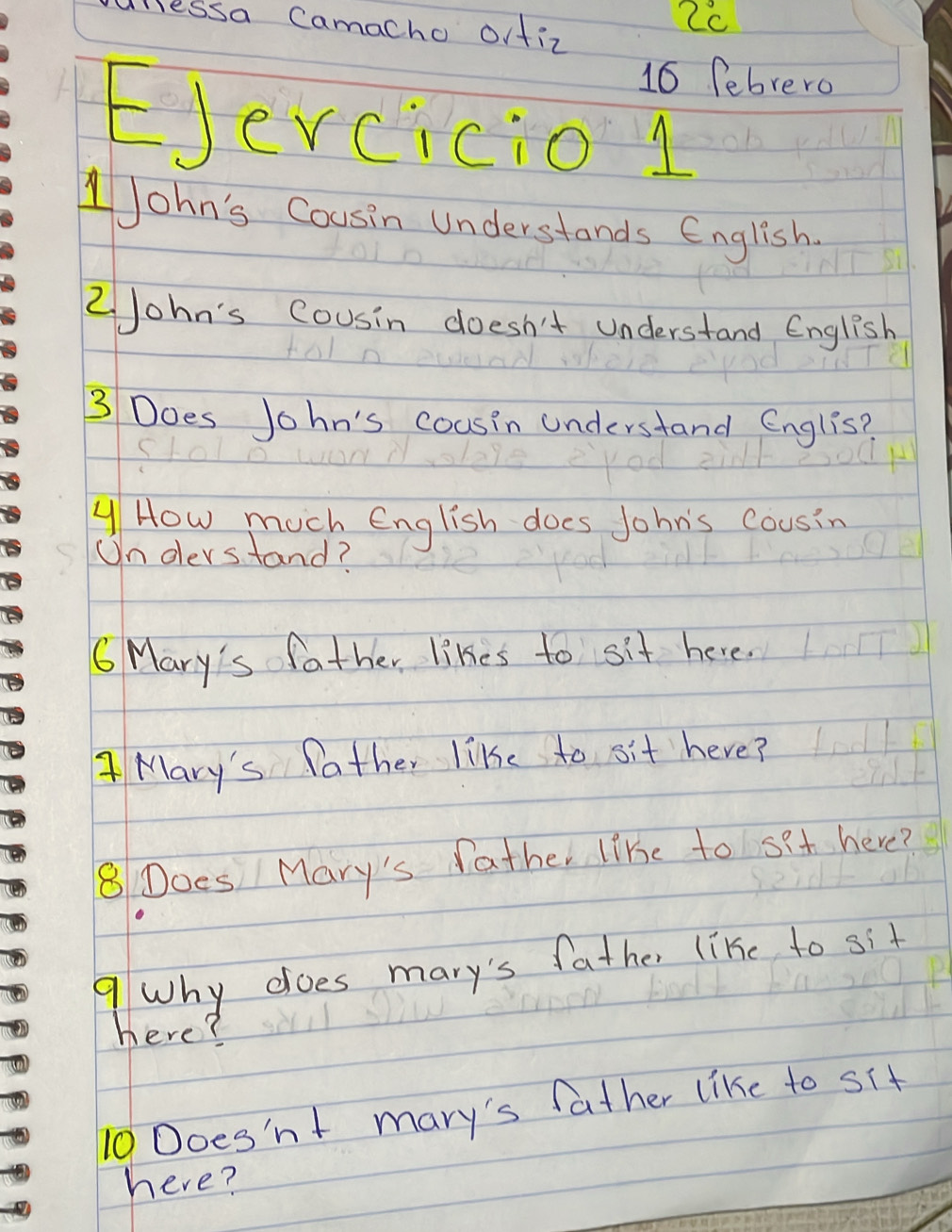 lessa Camacho orfiz 
2c 
16 febrero 
EJerciciol 
JJohn's Cousin understands English. 
2John's Cousin doesn't understand English 
3 Does John's cousin understand Englis? 
How much English does John's cousin 
Un oerstand? 
C Mary's father likes to sit here. 
Mary's father like to sit here? 
8Does Mary's father like to set here? 
9Why does mary's father like to sit 
here? 
10 Does'nt mary's father like to sit 
here?