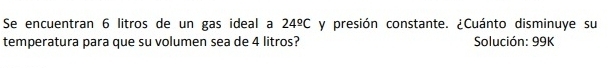 Se encuentran 6 litros de un gas ideal a 24^(_ circ)C y presión constante. ¿Cuánto disminuye su 
temperatura para que su volumen sea de 4 litros? Solución: 99K