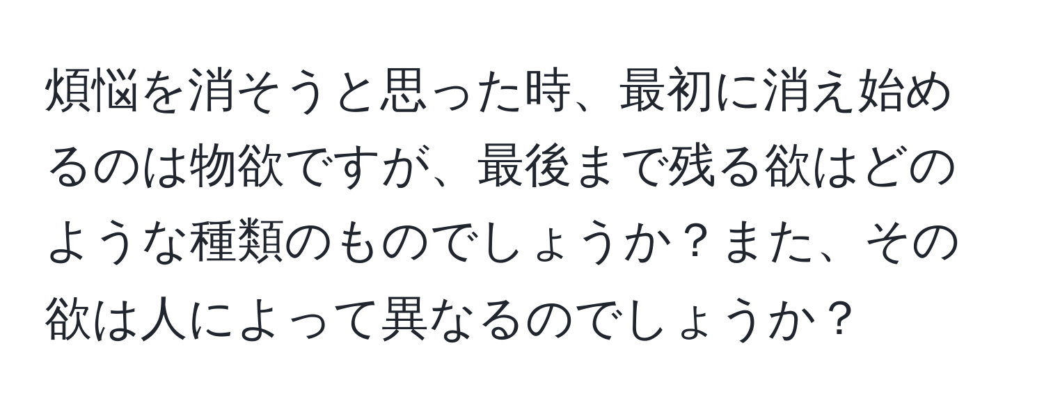 煩悩を消そうと思った時、最初に消え始めるのは物欲ですが、最後まで残る欲はどのような種類のものでしょうか？また、その欲は人によって異なるのでしょうか？