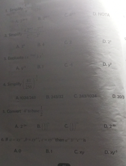 Simplify frac 4^(-10)4^(-100^circ)
A 2^(b+1) B. 2^(2x-) C. 4^(th) D. NOTA 1
2. Simplify  (42^(n+1)-2^(n+1))/2^(n+1)-2^n 
C. 2 D. 2^3 9
A 2^n B. 4
3. Evaluate (x^(-frac 1)/2).y^(-1)
A. y^(-2) B. 1 C. -1 D. y^5
4. Simplify ( 81/256 )^- 1/4 
A. 1024/243 B. 243/32 C. 243/1024 D. 20/3
5. Convert 4° to base  1/2 
A. 2^(-2x) B. ( 1/2 )^10 C. ( 1/2 )^-10 D. 2^(-4x)
6. If a=xy^(x+), b=xy^(x+), c=xy^(-1) then a^(n+)b^(n+)c^(n-r) 15
A. o B. 1 C. xy D. xy^(-3)