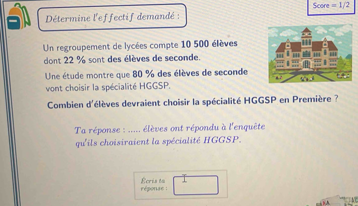 Score =1/2 
Détermine l'effectif demandé : 
Un regroupement de lycées compte 10 500 élèves 
dont 22 % sont des élèves de seconde. 
Une étude montre que 80 % des élèves de seconde 
vont choisir la spécialité HGGSP. 
Combien d'élèves devraient choisir la spécialité HGGSP en Première ? 
Ta réponse : ..... élèves ont répondu à l'enquête 
qu'ils choisiraient la spécialité HGGSP. 
Écris ta 
réponse : 
NA