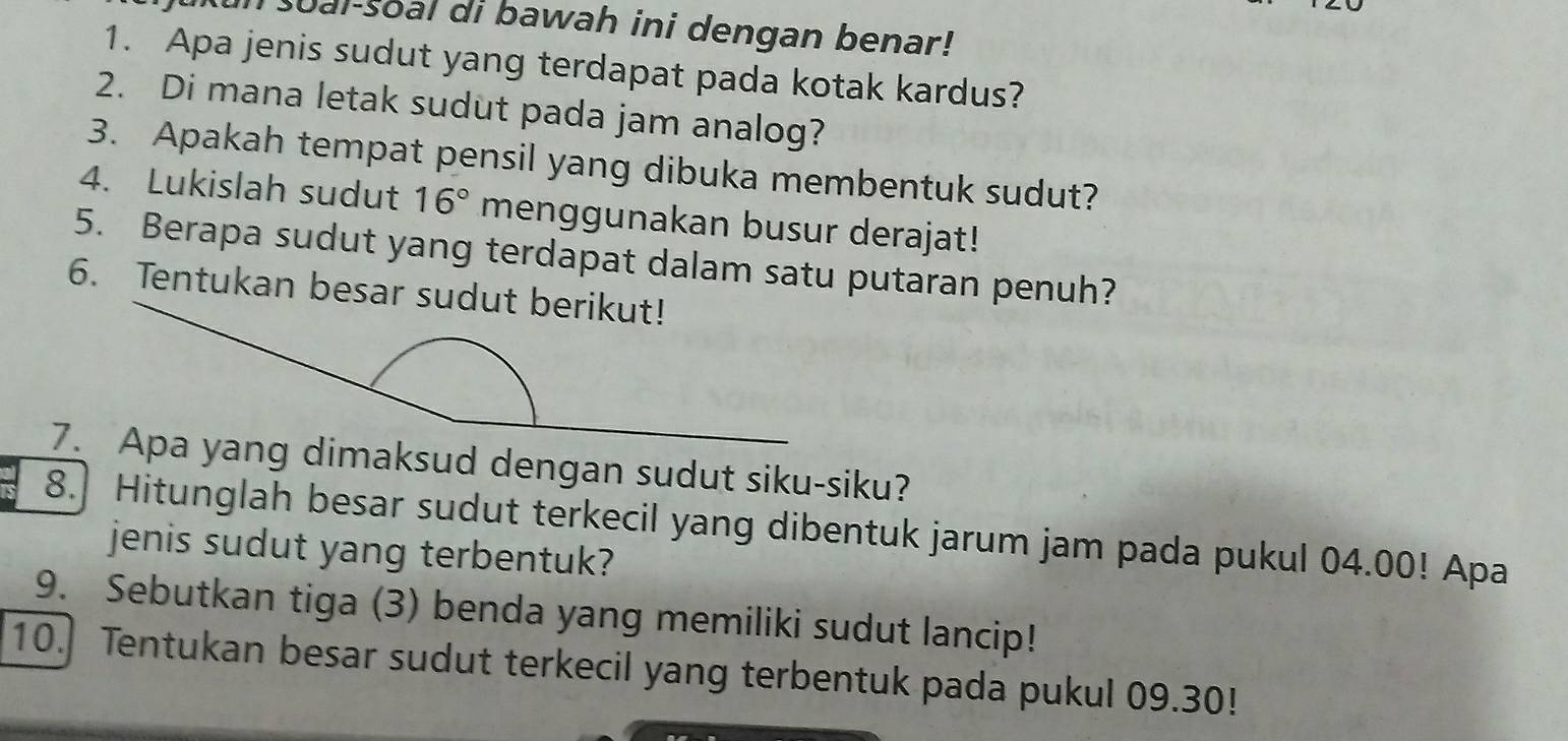 sual-soal di bawah ini dengan benar! 
1. Apa jenis sudut yang terdapat pada kotak kardus? 
2. Di mana letak sudut pada jam analog? 
3. Apakah tempat pensil yang dibuka membentuk sudut? 
4. Lukislah sudut 16° menggunakan busur derajat! 
5. Berapa sudut yang terdapat dalam satu putaran penuh? 
6. Tentukan besar sudut berikut! 
7. Apa yang dimaksud dengan sudut siku-siku? 
8. Hitunglah besar sudut terkecil yang dibentuk jarum jam pada pukul 04.00! Apa 
jenis sudut yang terbentuk? 
9. Sebutkan tiga (3) benda yang memiliki sudut lancip! 
10. Tentukan besar sudut terkecil yang terbentuk pada pukul 09.30!