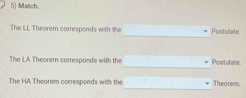 Match. 
_ 
The LL Theorem corresponds with the Postulate. 
_ 
_ 
The LA Theorem corresponds with the Postulate. 
_ 
The HA Theorem corresponds with the Theorem.