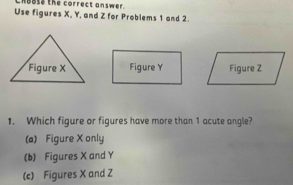 Choose the correct answer.
Use figures X, Y, and Z for Problems 1 and 2.
Figure Y Figure Z
1. Which figure or figures have more than 1 acute angle?
(a) Figure X only
(b) Figures X and Y
(c) Figures X and Z