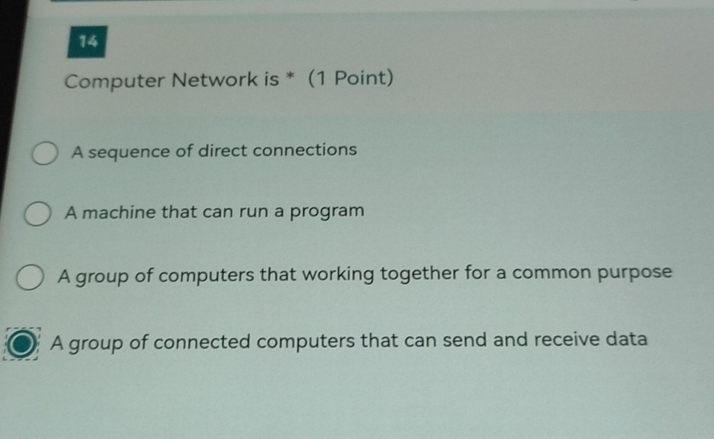 Computer Network is * (1 Point)
A sequence of direct connections
A machine that can run a program
A group of computers that working together for a common purpose
A group of connected computers that can send and receive data