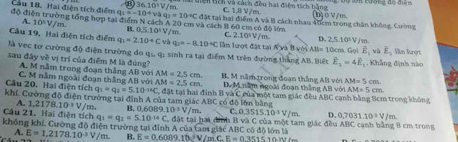 lài tiện tich và cách đều hai điện tích bằng ng: Độ lớn cường độ điện
C. 1,8 V/m.
và q_2=10^(-6)C b) 0 V/m
Cầu 18. Hai điện tích điểm q_1=-10^(-6) (B)36.10^3V /m. đặt tại hai điểm A và B cách nhau 40cm trong chân không. Cường
độ điện trường tổng hợp tại điểm N cách A 20 cm và cách B 60 cm có độ lớn
A. 10^5V/m. B. 0.5.10^5 V /m. C. 2.10^5V m 2,5.10^5V/m.
D.
Câu 19. Hai điện tích điểm q_1=2.10^(-6)C và q_2=-8.10^(-6)C lần lượt đặt tại AyaB với AB=10cm. Gọi vector E_1 và overline E_2 lần lượt
là vec tơ cường độ điện trường do a| q_2 sinh ra tại điểm M trên đường thắng AB. Biết vector E_2=4vector E_1. Khẳng định nào
sau đây về vị trí của điểm M là đúng?
A. M nằm trong đoạn thẳng AB với AM=2,5cm. B. M nằm trong đoạn thắng AB với AM=5cm.
C. M nằm ngoài đoạn thẳng AB với AM=2,5cm. D. M năm ngoài đoạn thắng AB với AM=5cm.
Câu 20. Hai điện tích q_1=q_2=5.10^(-16)C C, đặt tại hai đỉnh B và C của một tam giác đều ABC cạnh bằng 8cm trong không
khí. Cường độ điện trường tại đỉnh A của tam giác ABC có độ lớn bằng
A. 1,2178.10^(-3)V/ m.
Câu 21. Hai điện tích q_1=q_2=5.10^(-16)C B. 0, 5089.10^(-3)V/m. C. 3515.10^(-3)V/m. D. 0,7031.10^(-3)V/m.
, đặt tại hai đỉnh B và C của một tam giác đều ABC cạnh bằng 8 cm trong
không khí. Cường độ điện trường tại đỉnh A của tam giác ABC có độ lớn là
A. E=1,2178.10^(-3)V/m. B. E=0,6089.10^(-3)V/m.C.E=0.351510.3V/m