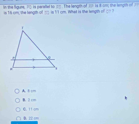 In the figure, overline PC is parallel to overline RS. The length of overline RP is 8 cm; the length of 
is 16 cm; the length of overline SQ is 11 cm. What is the length of overline QT ?
A. 8 cm
B. 2 cm
C. 11 cm
D. 22 cm