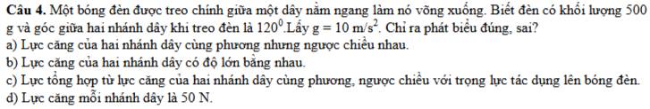 Một bóng đèn được treo chính giữa một dây nằm ngang làm nó võng xuống. Biết đèn có khổi lượng 500
g và góc giữa hai nhánh dây khi treo đèn là 120^0.L âv g=10m/s^2. Chỉ ra phát biểu đúng, sai?
a) Lực căng của hai nhánh dây cùng phương nhưng ngược chiều nhau.
b) Lực căng của hai nhánh dây có độ lớn bằng nhau.
c) Lực tổng hợp từ lực căng của hai nhánh dây cùng phương, ngược chiều với trọng lực tác dụng lên bóng đèn.
d) Lực căng mỗi nhánh dây là 50 N.