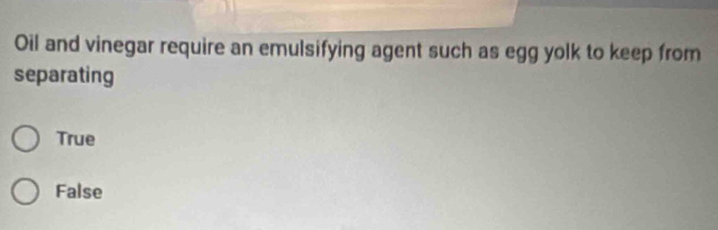 Oil and vinegar require an emulsifying agent such as egg yolk to keep from
separating
True
False