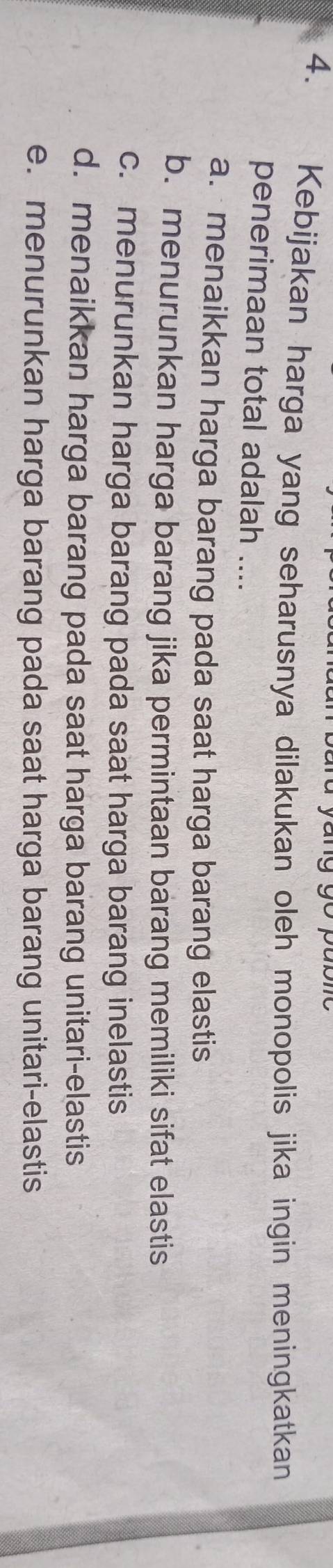 Kebijakan harga yang seharusnya dilakukan oleh monopolis jika ingin meningkatkan
penerimaan total adalah ....
a. menaikkan harga barang pada saat harga barang elastis
b. menurunkan harga barang jika permintaan barang memiliki sifat elastis
c. menurunkan harga barang pada saat harga barang inelastis
d. menaikkan harga barang pada saat harga barang unitari-elastis
e. menurunkan harga barang pada saat harga barang unitari-elastis