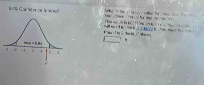 What is the z° critical value for constructing a 945
94% Confidence Interval confidence interval for one proportion?
This value is not listed on the  distribution table rs y
will need to use this ztable to determine the value .
Round to 2 decimal places.