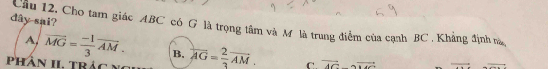 đây sai?
Câu 12. Cho tam giác ABC có G là trọng tâm và M là trung điểm của cạnh BC. Khẳng định nà
A vector MG= (-1)/3 vector AM. B. overleftrightarrow AG= 2/3 vector AM. C. vector AG-2vector MC
Phần II. trác n