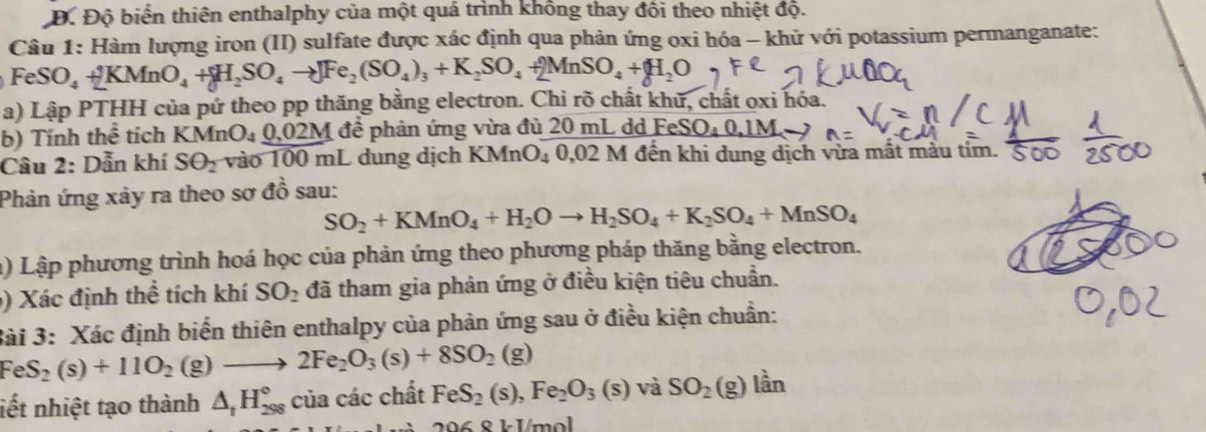 Đ. Độ biến thiên enthalphy của một quá trình không thay đôi theo nhiệt độ.
Câu 1: Hàm lượng iron (II) sulfate được xác định qua phản ứng oxi hóa - khữ với potassium permanganate:
FeSO_4+2KMnO_4+H_2SO_4to ]Fe_2(SO_4)_3+K_2SO_4+2MnSO_4+H_2O
a) Lập PTHH của pứ theo pp thăng bằng electron. Chi rõ chất khữ, chất oxi hóa.
b) Tính thể tích K MnO_40,02M để phản ứng vừa đủ 20 mL dd FeSO _ 40.1M
Câu 2: Dẫn khí SO_2 vào 100 mL dung dịch KMnO₄ 0,02 M đến khi dung dịch vừa mất màu tim.
Phản ứng xảy ra theo sơ đồ sau:
SO_2+KMnO_4+H_2Oto H_2SO_4+K_2SO_4+MnSO_4
a) Lập phương trình hoá học của phản ứng theo phương pháp thăng bằng electron.
9) Xác định thể tích khí SO_2 đã tham gia phản ứng ở điều kiện tiêu chuẩn.
3ài 3: Xác định biến thiên enthalpy của phản ứng sau ở điều kiện chuẩn:
FeS_2(s)+11O_2 (g to 2Fe_2O_3(s)+8SO_2(g)
liết nhiệt tạo thành △ _1H_(298)° của các chất FeS_2(s),Fe_2O_3(s) và SO_2(g) lần
296 8 k 1/mol