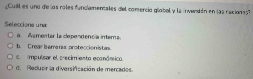 ¿Cuál es uno de los roles fundamentales del comercio global y la inversión en las naciones?
Seleccione una:
a. Aumentar la dependencia interna.
b. Crear barreras proteccionistas.
c. Impulsar el crecimiento económico.
d. Reducir la diversificación de mercados.