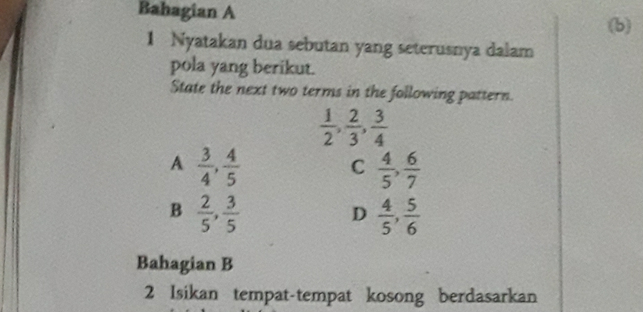 Bahagian A
(b)
1 Nyatakan dua sebutan yang seterusnya dalam
pola yang berikut.
State the next two terms in the following pattern.
 1/2 ,  2/3 ,  3/4 
A  3/4 ,  4/5 
C  4/5 ,  6/7 
B  2/5 ,  3/5 
D  4/5 ,  5/6 
Bahagian B
2 Isikan tempat-tempat kosong berdasarkan