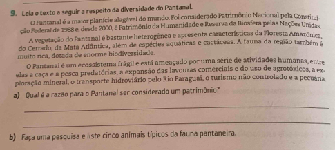 Leia o texto a seguir a respeito da diversidade do Pantanal. 
O Pantanal é a maior planície alagável do mundo. Foi considerado Patrimônio Nacional pela Constitui. 
ção Federal de 1988 e, desde 2000, é Patrimônio da Humanidade e Reserva da Biosfera pelas Nações Unidas 
A vegetação do Pantanal é bastante heterogênea e apresenta características da Floresta Amazônica 
do Cerrado, da Mata Atlântica, além de espécies aquáticas e cactáceas. A fauna da região também é 
muito rica, dotada de enorme biodiversidade. 
O Pantanal é um ecossistema frágil e está ameaçado por uma série de atividades humanas, entre 
elas a caça e a pesca predatórias, a expansão das lavouras comerciais e do uso de agrotóxicos, a ex 
ploração mineral, o transporte hidroviário pelo Rio Paraguai, o turismo não controlado e a pecuária, 
a) Qual é a razão para o Pantanal ser considerado um patrimônio? 
_ 
_ 
b) Faça uma pesquisa e liste cinco animais típicos da fauna pantaneira.