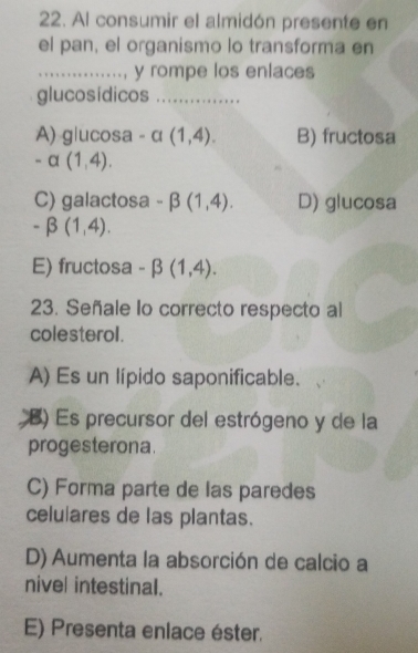 Al consumir el almidón presente en
el pan, el organismo lo transforma en
_y rompe los enlaces
glucosídicos_
A) g|ucosa - α (1,4). B) fructosa
-alpha (1,4).
C) galactosa -beta (1,4). D) glucosa
-beta (1,4).
E) fructosa -beta (1,4). 
23. Señale Io correcto respecto al
colesterol.
A) Es un lípido saponificable.
B) Es precursor del estrógeno y de la
progesterona.
C) Forma parte de las paredes
celulares de las plantas.
D) Aumenta la absorción de calcio a
nivel intestinal.
E) Presenta enlace éster.