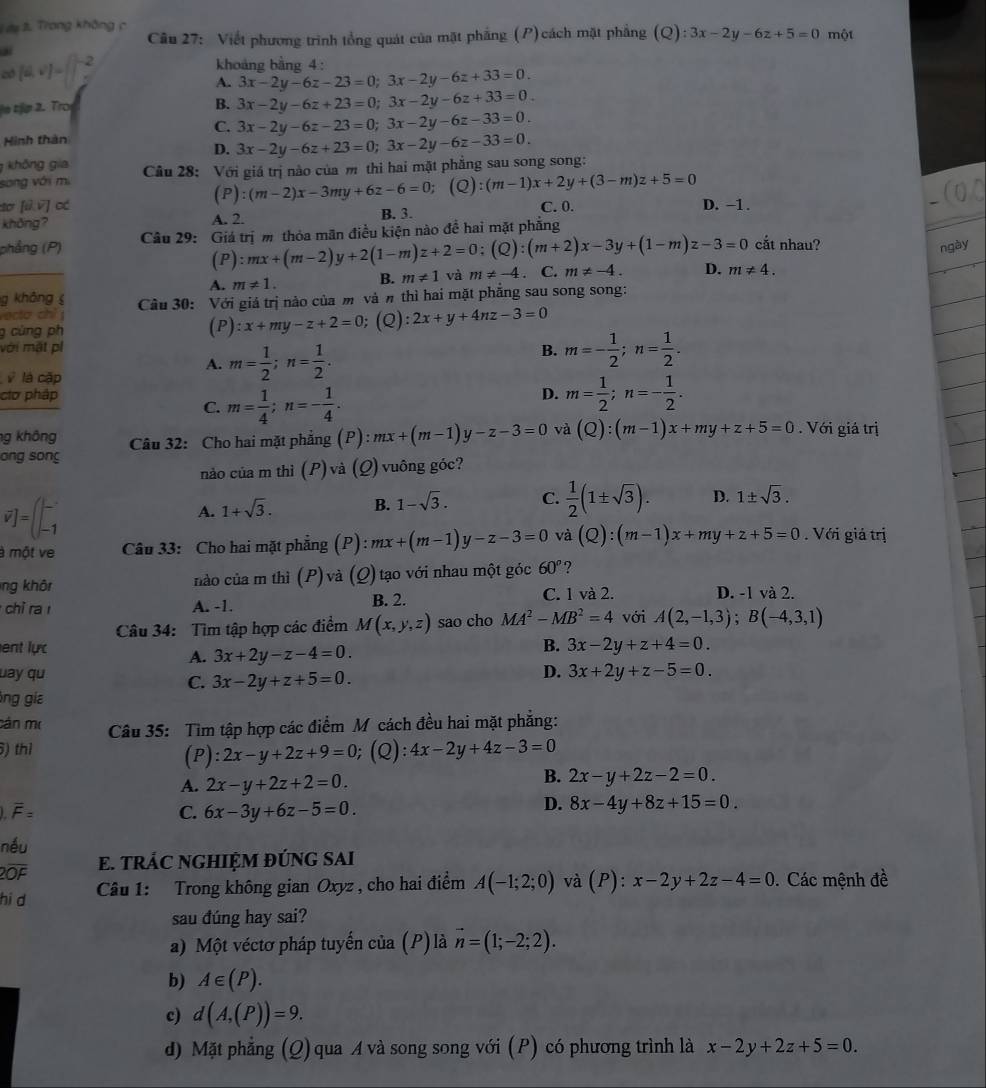 dy 3. Trong không c  Câu 27: Viết phương trình tổng quát của mặt phẳng (P)cách mặt phẳng (Q):3x-2y-6z+5=0 một
(4,v)=
khoảng bằng 4 :
A. 3x-2y-6z-23=0;3x-2y-6z+33=0.
e tp 2. Tro B. 3x-2y-6z+23=0;3x-2y-6z+33=0.
C.
Hình thân 3x-2y-6z-23=0;3x-2y-6z-33=0.
D. 3x-2y-6z+23=0;3x-2y-6z-33=0.
không gia
song với mi  Câu 28: Với giá trị nào của m thi hai mặt phẳng sau song song:
(P):(m-2)x-3my+6z-6=0; (Q):(m-1)x+2y+(3-m)z+5=0
dơ [t),v) C. 0. D. -1 .
khōng? A. 2. B. 3.
phẳng (P)  Câu 29: Giá trị m thỏa mãn điều kiện nào đề hai mặt phẳng
(P ):mx+(m-2)y+2(1-m)z+2=0;(Q):(m+2)x-3y+(1-m)z-3=0 cắt nhau? ngày
A. m!= 1. B. m!= 1 và m!= -4. C. m!= -4. D. m!= 4.
g không 
vecta chỉ j  Câu 30: Với giá trị nào của m và π thì hai mặt phẳng sau song song:
g cùng ph (P) :x+my-z+2=0 (Q): 2x+y+4nz-3=0
với mặt pí
A. m= 1/2 ;n= 1/2 .
B. m=- 1/2 ;n= 1/2 .
b^2 là cập
cơ pháp D. m= 1/2 ;n=- 1/2 .
C. m= 1/4 ;n=- 1/4 .
g không  Câu 32: Cho hai mặt phẳng (P): mx+(m-1)y-z-3=0 và (Q):(m-1)x+my+z+5=0. Với giá trị
ong song
nảo của m thì (P)và (Q) vuông góc?
vector v]=(beginvmatrix L -1endvmatrix
A. 1+sqrt(3). B. 1-sqrt(3). C.  1/2 (1± sqrt(3)). D. 1± sqrt(3).
à một ve Câu 33: Cho hai mặt phẳng (P) mx+(m-1)y-z-3=0 và (Q):(m-1)x+my+z+5=0. Với giả trị
ng khôt nào của m thì (P) và (Q) tạo với nhau một góc 60° ?
chi ra r A. -1. B. 2. C. 1 và 2. D. -1 và 2.
Câu 34: Tìm tập hợp các điểm M(x,y,z) sao cho MA^2-MB^2=4 với A(2,-1,3);B(-4,3,1)
ent lực 3x-2y+z+4=0.
A. 3x+2y-z-4=0.
B.
uay qu C. 3x-2y+z+5=0.
D. 3x+2y+z-5=0.
lng gia
cản mô  Câu 35: Tìm tập hợp các điểm M cách đều hai mặt phẳng:
) thì ;(Q): 4x-2y+4z-3=0
(P): 2x-y+2z+9=0
A. 2x-y+2z+2=0.
B. 2x-y+2z-2=0.
overline F=
C. 6x-3y+6z-5=0.
D. 8x-4y+8z+15=0.
néu
2OF E. TRÁC NGHIỆM ĐÚNG SAI
hi d  Câu 1: Trong không gian Oxyz , cho hai điểm A(-1;2;0) và (P): x-2y+2z-4=0. Các mệnh đề
sau đúng hay sai?
a) Một véctơ pháp tuyến của (P) là vector n=(1;-2;2).
b) A∈ (P).
c) d(A,(P))=9.
d) Mặt phẳng (Q) qua A và song song với (P) có phương trình là x-2y+2z+5=0.