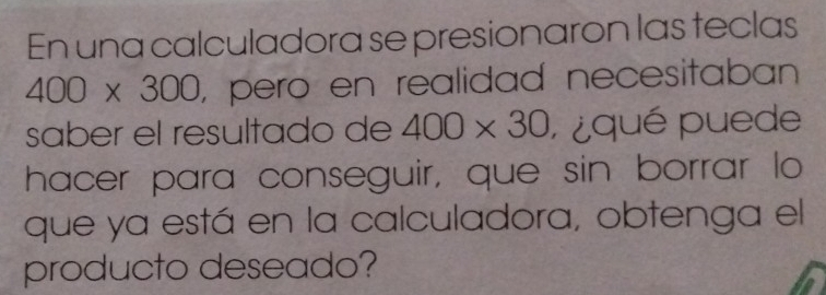 En una calculadora se presionaron las teclas
400* 300 , pero en realidad necesitaban 
saber el resultado de 400* 30 ¿qué puede 
hacer para conseguir, que sin borrar lo 
que ya está en la calculadora, obtenga el 
producto deseado?