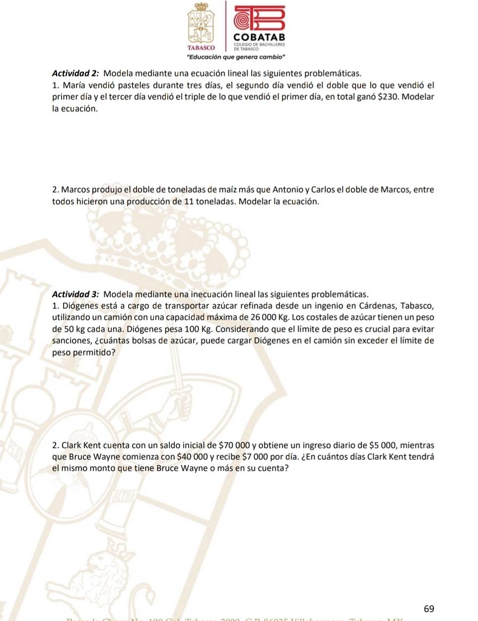 Actividad 2: Modela mediante una ecuación lineal las siguientes problemáticas. 
1. María vendió pasteles durante tres días, el segundo día vendió el doble que lo que vendió el 
primer día y el tercer día vendió el triple de lo que vendió el primer día, en total ganó $230. Modelar 
la ecuación. 
2. Marcos produjo el doble de toneladas de maíz más que Antonio y Carlos el doble de Marcos, entre 
todos hicieron una producción de 11 toneladas. Modelar la ecuación. 
Actividad 3: Modela mediante una inecuación lineal las siguientes problemáticas. 
1. Diógenes está a cargo de transportar azúcar refinada desde un ingenio en Cárdenas, Tabasco, 
utilizando un camión con una capacidad máxima de 26 000 Kg. Los costales de azúcar tienen un peso 
de 50 kg cada una. Diógenes pesa 100 Kg. Considerando que el límite de peso es crucial para evitar 
sanciones, ¿cuántas bolsas de azúcar, puede cargar Diógenes en el camión sin exceder el límite de 
peso permitido? 
2. Clark Kent cuenta con un saldo inicial de $70 000 y obtiene un ingreso diario de $5 000, mientras 
que Bruce Wayne comienza con $40 000 y recibe $7 000 por día. ¿En cuántos días Clark Kent tendrá 
el mismo monto que tiene Bruce Wayne o más en su cuenta? 
69