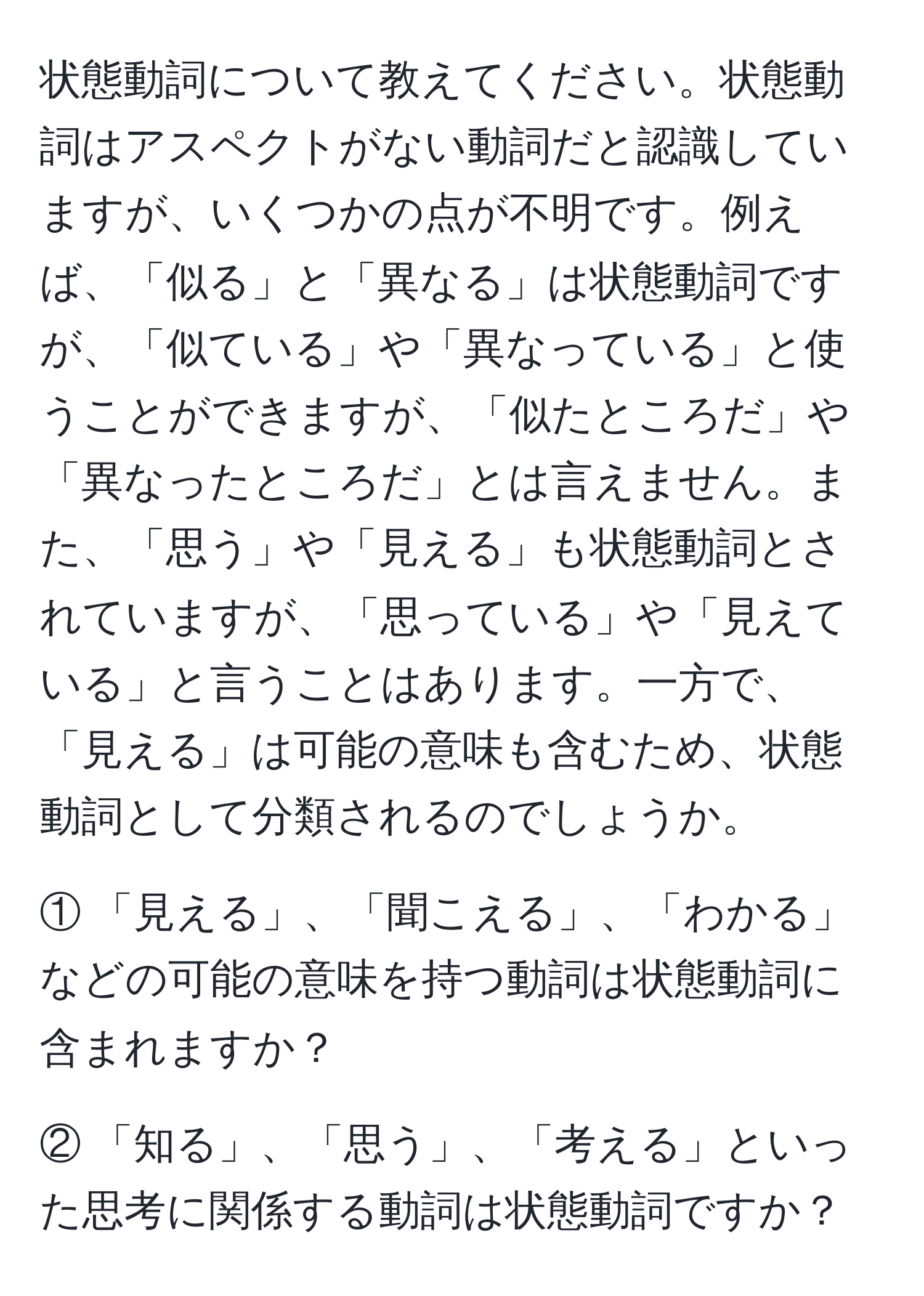 状態動詞について教えてください。状態動詞はアスペクトがない動詞だと認識していますが、いくつかの点が不明です。例えば、「似る」と「異なる」は状態動詞ですが、「似ている」や「異なっている」と使うことができますが、「似たところだ」や「異なったところだ」とは言えません。また、「思う」や「見える」も状態動詞とされていますが、「思っている」や「見えている」と言うことはあります。一方で、「見える」は可能の意味も含むため、状態動詞として分類されるのでしょうか。

① 「見える」、「聞こえる」、「わかる」などの可能の意味を持つ動詞は状態動詞に含まれますか？

② 「知る」、「思う」、「考える」といった思考に関係する動詞は状態動詞ですか？