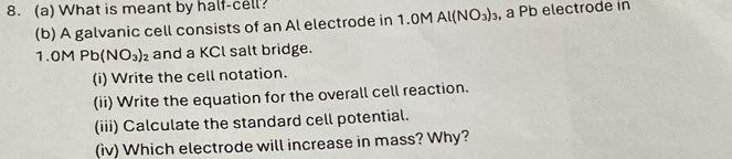 8.(a) What is meant by half-cell? 
(b) A galvanic cell consists of an Al electrode in 1.0M Al(NO_3)_3 , a Pb electrode in
1.0MPb(NO_3)_2 and a KCl salt bridge. 
(i) Write the cell notation. 
(ii) Write the equation for the overall cell reaction. 
(iii) Calculate the standard cell potential. 
(iv) Which electrode will increase in mass? Why?