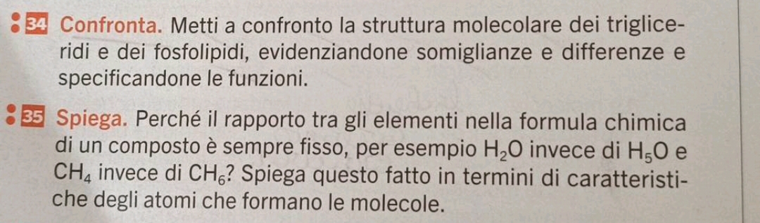 Confronta. Metti a confronto la struttura molecolare dei triglice- 
ridi e dei fosfolipidi, evidenziandone somiglianze e differenze e 
specificandone le funzioni. 
Spiega. Perché il rapporto tra gli elementi nella formula chimica 
di un composto è sempre fisso, per esempio H_2O invece di H_5O e
CH_4 invece di CH_6 ? Spiega questo fatto in termini di caratteristi- 
che degli atomi che formano le molecole.