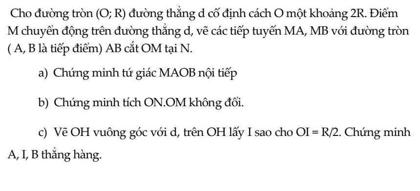 Cho đường tròn (O;R) đường thẳng d cố định cách O một khoảng 2R. Điểm 
M chuyển động trên đường thắng d, vẽ các tiếp tuyến MA, MB với đường tròn 
( A, B là tiếp điểm) AB cắt OM tại N. 
a) Chứng minh tứ giác MAOB nội tiếp 
b) Chứng minh tích ON.OM không đối. 
c) Vẽ OH vuông góc với d, trên OH lấy I sao cho OI=R/2. Chứng minh 
A, I, B thắng hàng.